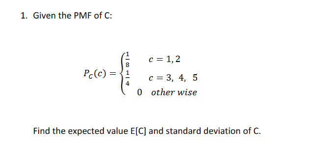 1. Given the PMF of C:
c = 1,2
Pc(c) =
с 3 3, 4,
4
0 other wise
Find the expected value E[C] and standard deviation of C.
