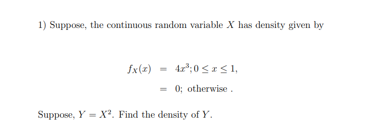 1) Suppose, the continuous random variable X has density given by
fx(x)
4.x³; 0 < x < 1,
0; otherwise .
Suppose, Y = X². Find the density of Y.

