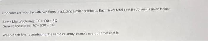 Consider an industry with two firms producing similar products. Each firm's total cost (in dollars) is given below.
Acme Manufacturing: TC= 100+ 3Q
Generic Industries: TC-500+3Q
When each firm is producing the same quantity, Acme's average total cost is