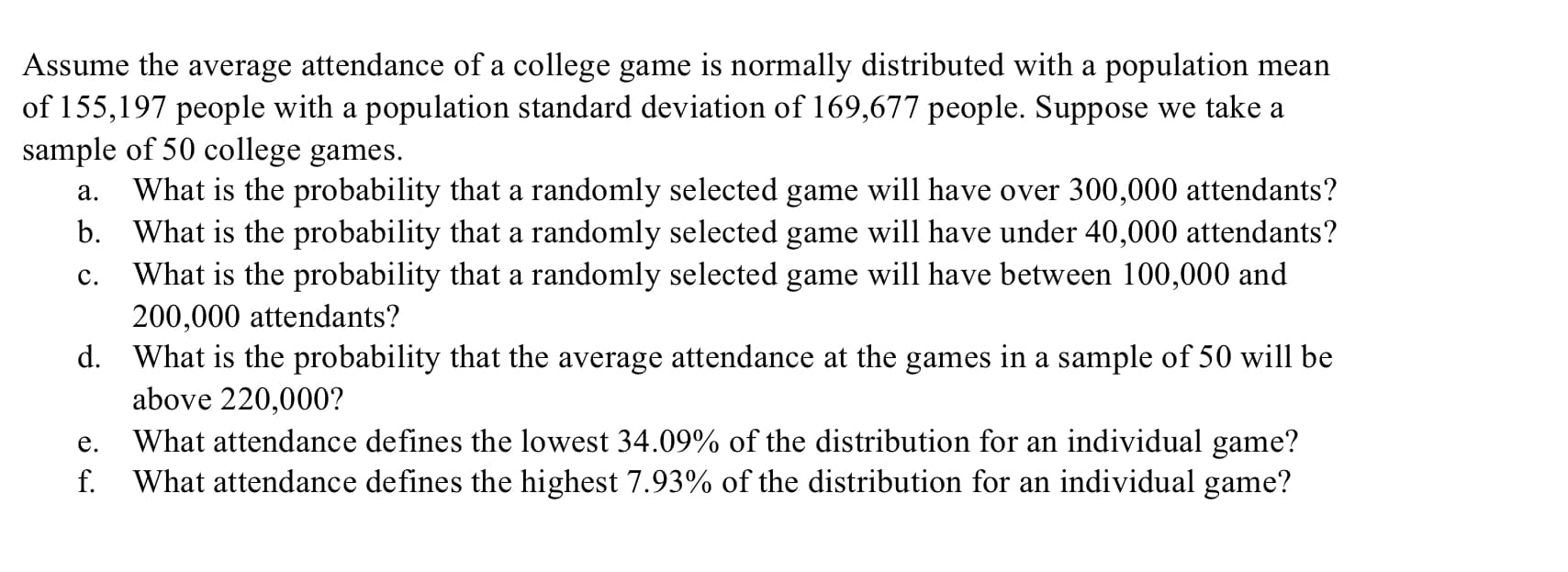 Assume the average attendance of a college game is normally distributed with a population mean
of 155,197 people with a population standard deviation of 169,677 people. Suppose we take a
sample of 50 college games.
What is the probability that a randomly selected game will have over 300,000 attendants?
b. What is the probability that a randomly selected game will have under 40,000 attendants?
What is the probability that a randomly selected game will have between 100,000 and
200,000 attendants?
а.
с.
