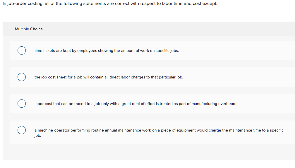 In job-order costing, all of the following statements are correct with respect to labor time and cost except:
Multiple Choice
time tickets are kept by employees showing the amount of work on specific jobs.
the job cost sheet for a job will contain all direct labor charges to that particular job.
labor cost that can be traced to a job only with a great deal of effort is treated as part of manufacturing overhead.
a machine operator performing routine annual maintenance work on a piece of equipment would charge the maintenance time to a specific
job.
