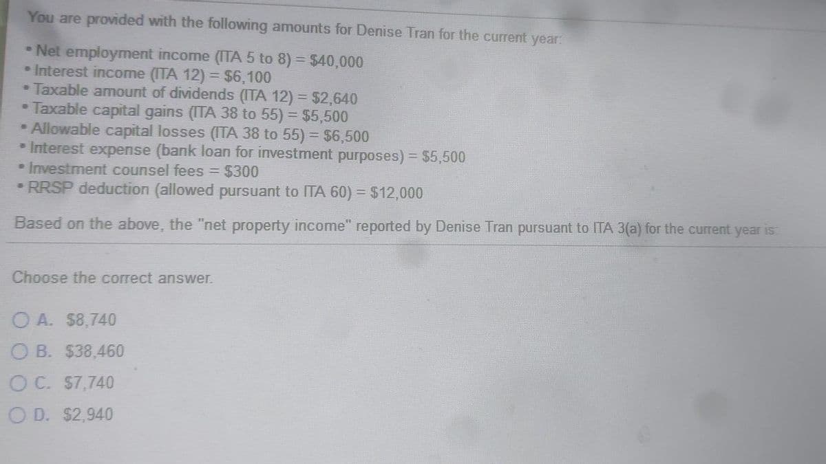 You are provided with the following amounts for Denise Tran for the current year:
* Net employment income (ITA 5 to 8) = $40,000
• Interest income (ITA 12) = $6,100
Taxable amount of dividends (ITA 12) = $2,640
• Taxable capital gains (ITA 38 to 55) = $5,500
• Allowable capital losses (ITA 38 to 55) = $6,500
• Interest expense (bank loan for investment purposes) = $5,500
Investment counsel fees = $300
RRSP deduction (allowed pursuant to ITA 60) = $12,000
Based on the above, the "net property income" reported by Denise Tran pursuant to ITA 3(a) for the current year is:
-
Choose the correct answer.
OA. $8,740
OB. $38,460
O C. $7,740
OD. $2,940