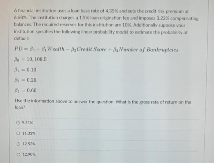 A financial institution uses a loan base rate of 4.35% and sets the credit risk premium at
6.68%. The institution charges a 1.5% loan origination fee and imposes 3.22% compensating
balances. The required reserves for this institution are 10%. Additionally suppose your
institution specifies the following linear probability model to estimate the probability of
default:
PD=80-8₁ Wealth - B₂Credit Score + B3 Number of Bankruptcies
Bo= 10, 109.5
8₁0.10
B₂ = 0.20
B3 = 0.60
Use the information above to answer the question. What is the gross rate of return on the
loan?
O 9.31%
O 11.03%
O 12.53%
12.90%