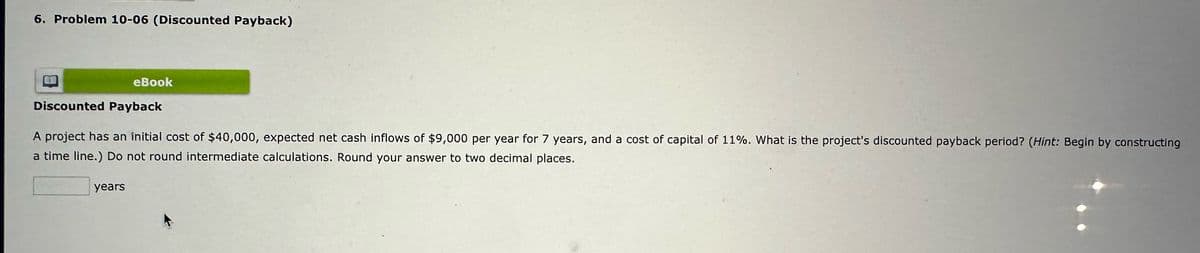 6. Problem 10-06 (Discounted Payback)
eBook
Discounted Payback
A project has an initial cost of $40,000, expected net cash inflows of $9,000 per year for 7 years, and a cost of capital of 11%. What is the project's discounted payback period? (Hint: Begin by constructing
a time line.) Do not round intermediate calculations. Round your answer to two decimal places.
years