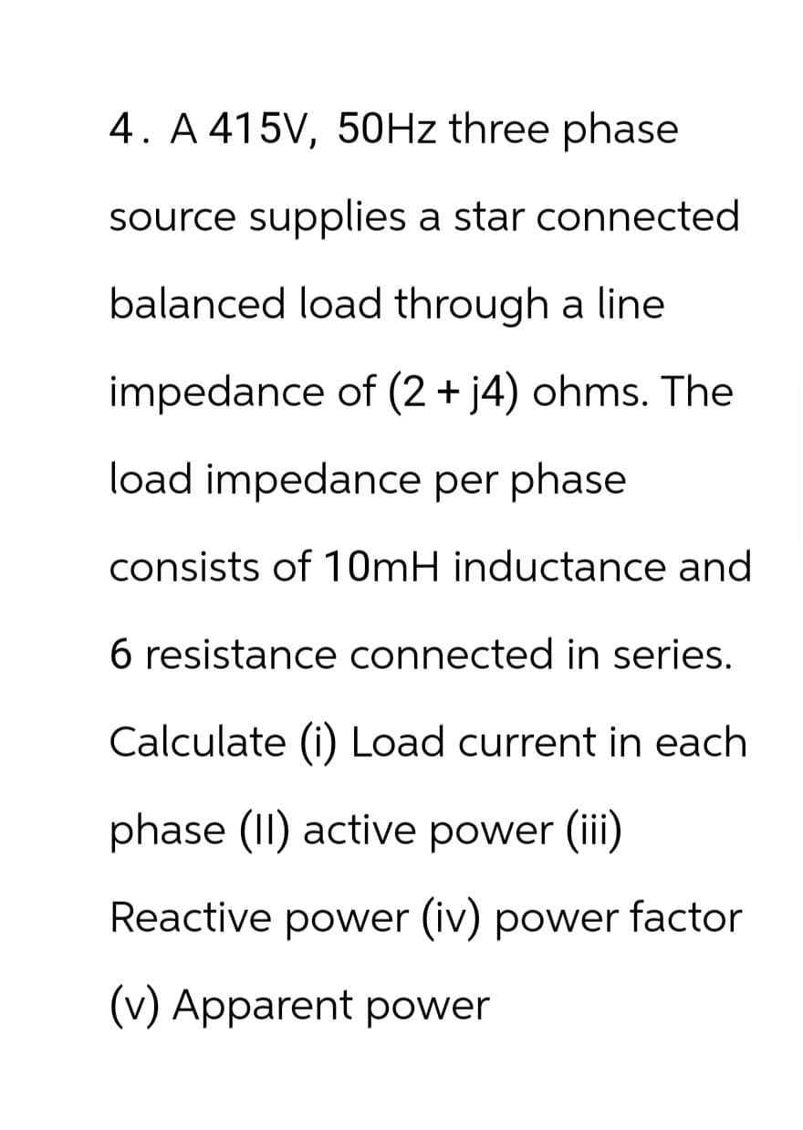4. A 415V, 50Hz three phase
source supplies a star connected
balanced load through a line
impedance of (2 + j4) ohms. The
load impedance per phase
consists of 10mH inductance and
6 resistance connected in series.
Calculate (i) Load current in each
phase (II) active power (iii)
Reactive power (iv) power factor
(v) Apparent power