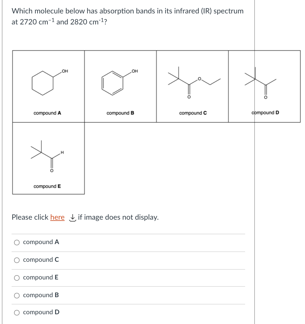 Which molecule below has absorption bands in its infrared (IR) spectrum
at 2720 cm-1 and 2820 cm-1?
OH
OH
compound A
compound B
compound C
compound D
compound E
Please click here if image does not display.
O compound A
O compound C
O compound E
compound B
O compound D
