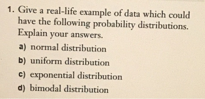 Give a real-life example of data which could
have the following probability distributions.
Explain your answers.
a) normal distribution
b) uniform distribution
c) exponential distribution
d) bimodal distribution
