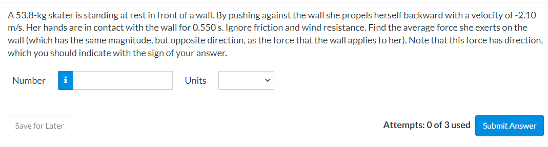 A 53.8-kg skater is standing at rest in front of a wall. By pushing against the wall she propels herself backward with a velocity of -2.10
m/s. Her hands are in contact with the wall for 0.550 s. Ignore friction and wind resistance. Find the average force she exerts on the
wall (which has the same magnitude, but opposite direction, as the force that the wall applies to her). Note that this force has direction,
which you should indicate with the sign of your answer.
Number i
Save for Later
Units
Attempts: 0 of 3 used
Submit Answer