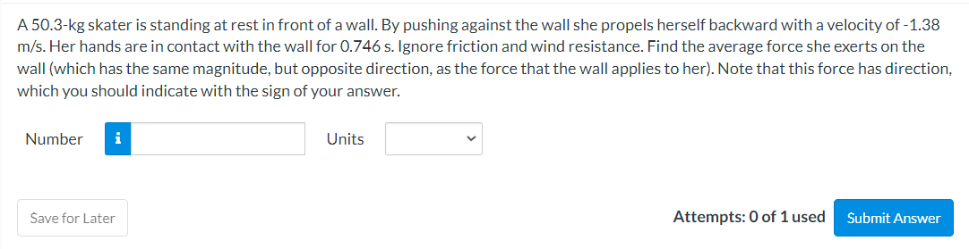 A 50.3-kg skater is standing at rest in front of a wall. By pushing against the wall she propels herself backward with a velocity of -1.38
m/s. Her hands are in contact with the wall for 0.746 s. Ignore friction and wind resistance. Find the average force she exerts on the
wall (which has the same magnitude, but opposite direction, as the force that the wall applies to her). Note that this force has direction,
which you should indicate with the sign of your answer.
Number i
Save for Later
Units
Attempts: 0 of 1 used
Submit Answer