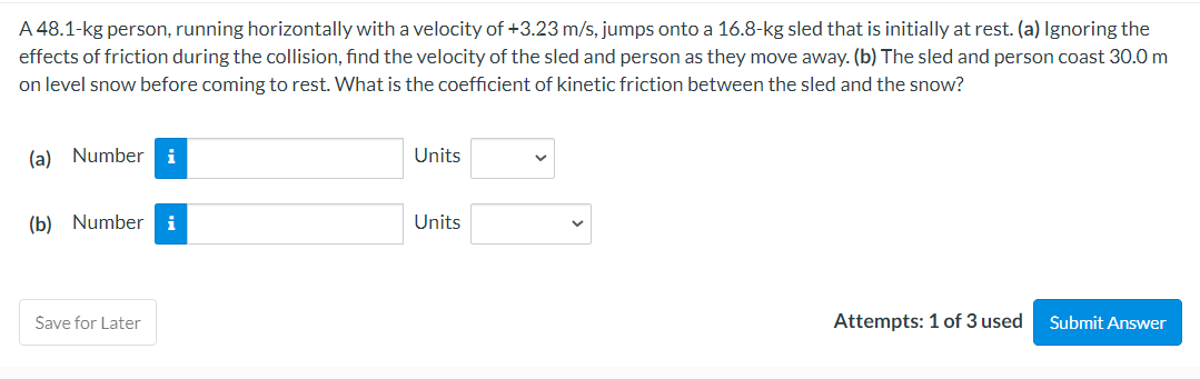 A 48.1-kg person, running horizontally with a velocity of +3.23 m/s, jumps onto a 16.8-kg sled that is initially at rest. (a) Ignoring the
effects of friction during the collision, find the velocity of the sled and person as they move away. (b) The sled and person coast 30.0 m
on level snow before coming to rest. What is the coefficient of kinetic friction between the sled and the snow?
(a) Number i
(b) Number i
Save for Later
Units
Units
Attempts: 1 of 3 used
Submit Answer