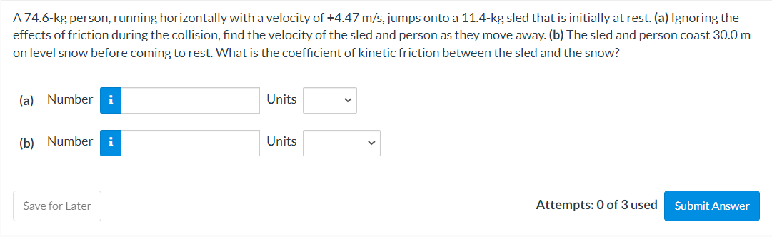 A 74.6-kg person, running horizontally with a velocity of +4.47 m/s, jumps onto a 11.4-kg sled that is initially at rest. (a) Ignoring the
effects of friction during the collision, find the velocity of the sled and person as they move away. (b) The sled and person coast 30.0 m
on level snow before coming to rest. What is the coefficient of kinetic friction between the sled and the snow?
(a) Number i
(b) Number i
Save for Later
Units
Units
Attempts: 0 of 3 used
Submit Answer