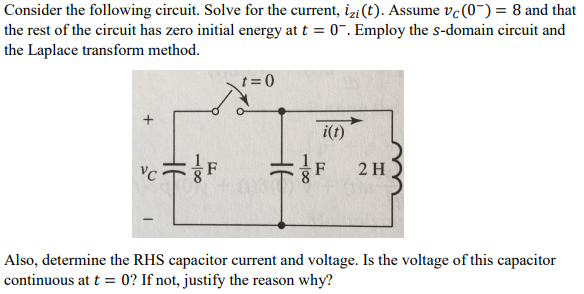 Consider the following circuit. Solve for the current, izi(t). Assume vc (0) = 8 and that
the rest of the circuit has zero initial energy at t = 0. Employ the s-domain circuit and
the Laplace transform method.
VC
18
F
t=0
100
i(t)
2 H
Also, determine the RHS capacitor current and voltage. Is the voltage of this capacitor
continuous at t= 0? If not, justify the reason why?