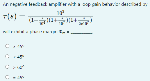 An negative feedback amplifier with a loop gain behavior described by
10³
T(s) =
S
1+ 104 )(1+107)(1+; 2x107
will exhibit a phase margin m
O
O
> 45°
< 45°
> 60°
= 45°