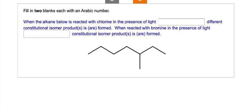 Fill in two blanks each with an Arabic number.
different
When the alkane below is reacted with chlorine in the presence of light
constitutional isomer product(s) is (are) formed. When reacted with bromine in the presence of light
constitutional isomer product(s) is (are) formed.