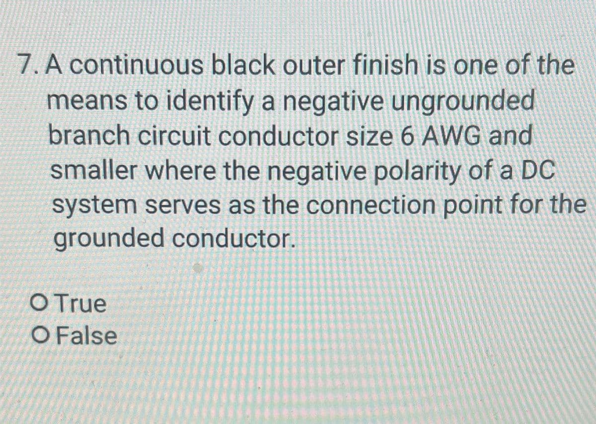 7. A continuous black outer finish is one of the
means to identify a negative ungrounded
branch circuit conductor size 6 AWG and
smaller where the negative polarity of a DC
system serves as the connection point for the
grounded conductor.
O True
O False