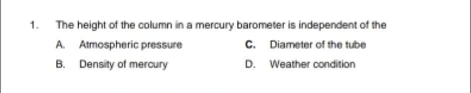 1.
The height of the column in a mercury barometer is independent of the
A. Atmospheric pressure
C. Diameter of the tube
B. Density of mercury
D. Weather condition

