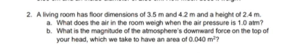 2. A living room has floor dimensions of 3.5 m and 4.2 m and a height of 2.4 m.
a. What does the air in the room weigh when the air pressure is 1.0 atm?
b. What is the magnitude of the atmosphere's downward force on the top of
your head, which we take to have an area of 0.040 m2?
