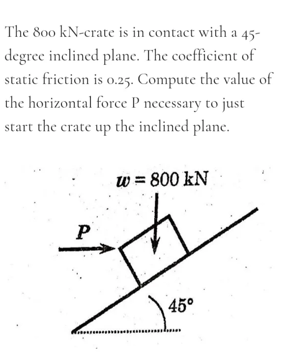The 800 kN-crate is in contact with a 45-
degree inclined plane. The coefficient of
static friction is 0.25. Compute the value of
the horizontal force P necessary to just
start the crate up the inclined plane.
w = 800 kN
45°
