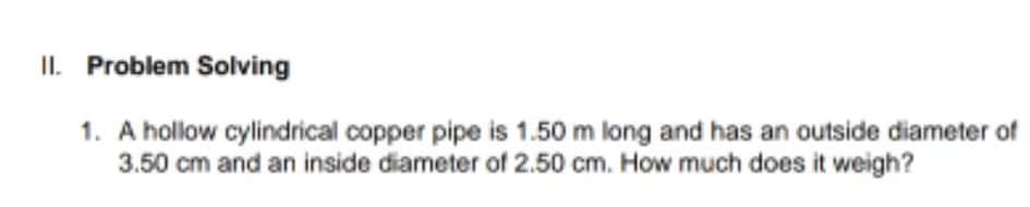II. Problem Solving
1. A hollow cylindrical copper pipe is 1.50 m long and has an outside diameter of
3.50 cm and an inside diameter of 2.50 cm. How much does it weigh?
