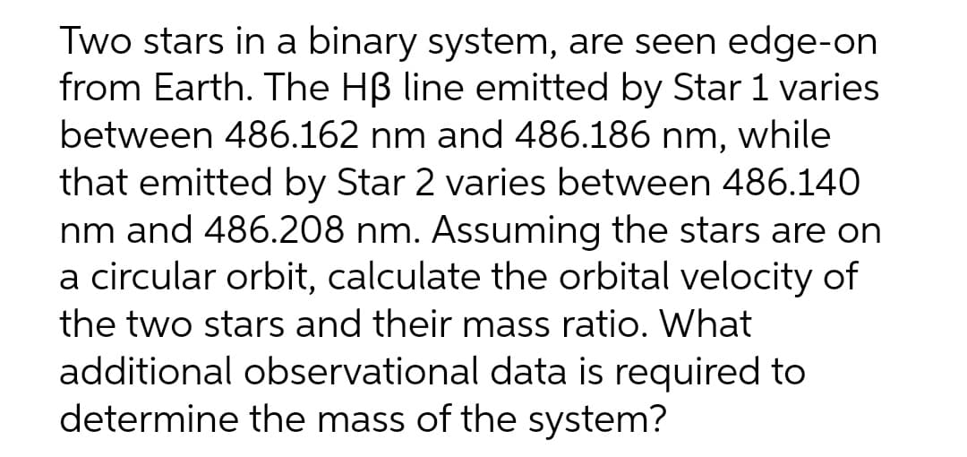 Two stars in a binary system, are seen edge-on
from Earth. The HB line emitted by Star 1 varies
between 486.162 nm and 486.186 nm, while
that emitted by Star 2 varies between 486.140
nm and 486.208 nm. Assuming the stars are on
a circular orbit, calculate the orbital velocity of
the two stars and their mass ratio. What
additional observational data is required to
determine the mass of the system?