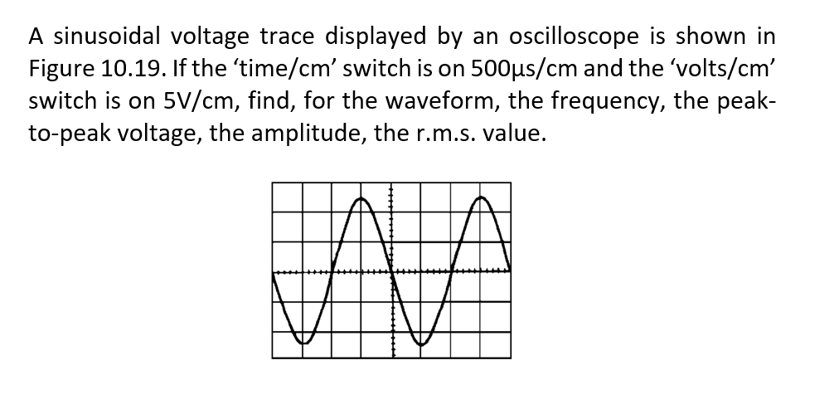 A sinusoidal voltage trace displayed by an oscilloscope is shown in
Figure 10.19. If the 'time/cm' switch is on 500µs/cm and the 'volts/cm'
switch is on 5V/cm, find, for the waveform, the frequency, the peak-
to-peak voltage, the amplitude, the r.m.s. value.