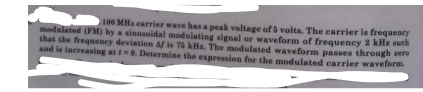 100 MHz carrier wave has a peak voltage of 5 volts. The carrier is frequency
modulated (FM) by a sinusoidal modulating signal or waveform of frequency 2 kHz such
that the frequency deviation Af is 75 kHz. The modulated waveform passes through zero
and is increasing at t= 0. Determine the expression for the modulated carrier waveform.