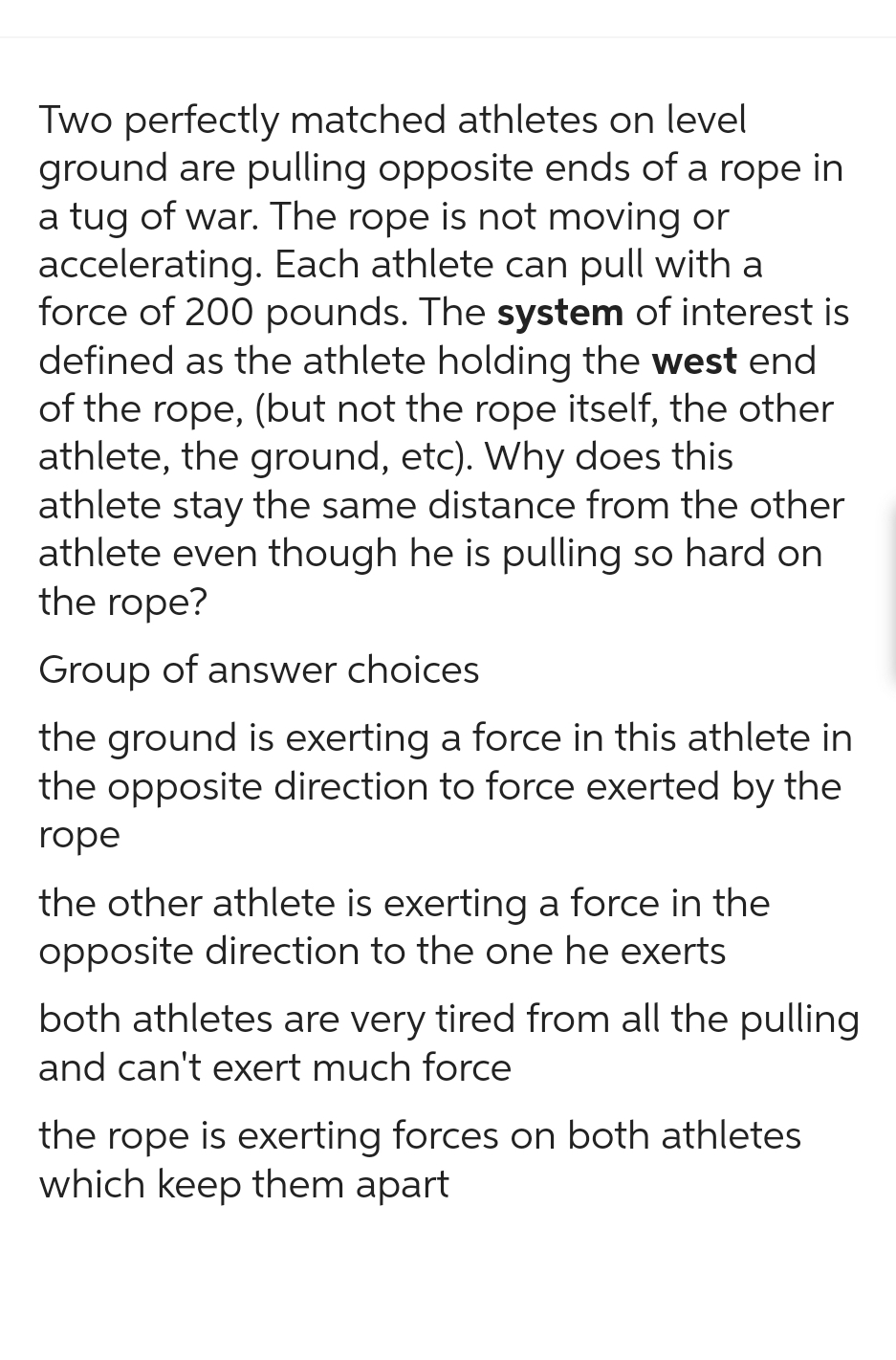 Two perfectly matched athletes on level
ground are pulling opposite ends of a rope in
a tug of war. The rope is not moving or
accelerating. Each athlete can pull with a
force of 200 pounds. The system of interest is
defined as the athlete holding the west end
of the rope, (but not the rope itself, the other
athlete, the ground, etc). Why does this
athlete stay the same distance from the other
athlete even though he is pulling so hard on
the rope?
Group of answer choices
the ground is exerting a force in this athlete in
the opposite direction to force exerted by the
rope
the other athlete is exerting a force in the
opposite direction to the one he exerts
both athletes are very tired from all the pulling
and can't exert much force
the rope is exerting forces on both athletes
which keep them apart