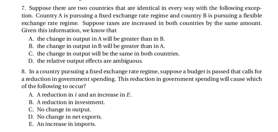 7. Suppose there are two countries that are identical in every way with the following excep-
tion. Country A is pursuing a fixed exchange rate regime and country B is pursuing a flexible
exchange rate regime. Suppose taxes are increased in both countries by the same amount.
Given this information, we know that
A. the change in output in A will be greater than in B.
B. the change in output in B will be greater than in A.
C. the change in output will be the same in both countries.
D. the relative output effects are ambiguous.
8. In a country pursuing a fixed exchange rate regime, suppose a budget is passed that calls for
a reduction in government spending. This reduction in government spending will cause which
of the following to occur?
A. A reduction in i and an increase in E.
B. A reduction in investment.
C. No change in output.
D. No change in net exports.
E. An increase in imports.