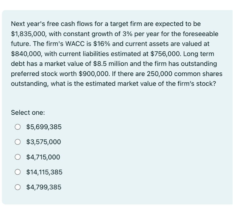 Next year's free cash flows for a target firm are expected to be
$1,835,000, with constant growth of 3% per year for the foreseeable
future. The firm's WACC is $16% and current assets are valued at
$840,000, with current liabilities estimated at $756,000. Long term
debt has a market value of $8.5 million and the firm has outstanding
preferred stock worth $900,000. If there are 250,000 common shares
outstanding, what is the estimated market value of the firm's stock?
Select one:
$5,699,385
O $3,575,000
O $4,715,000
O $14,115,385
O $4,799,385