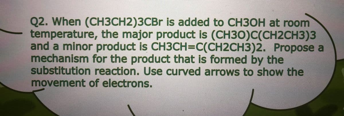 Q2. When (CH3CH2)3CBR is added to CH3OH at room
temperature, the major product is (CH30)C(CH2CH3)3
and a minor product is CH3CH3DC(CH2CH3)2. Propose a
mechanism for the product that is formed by the
substitution reaction. Use curved arrows to show the
movement of electrons.
