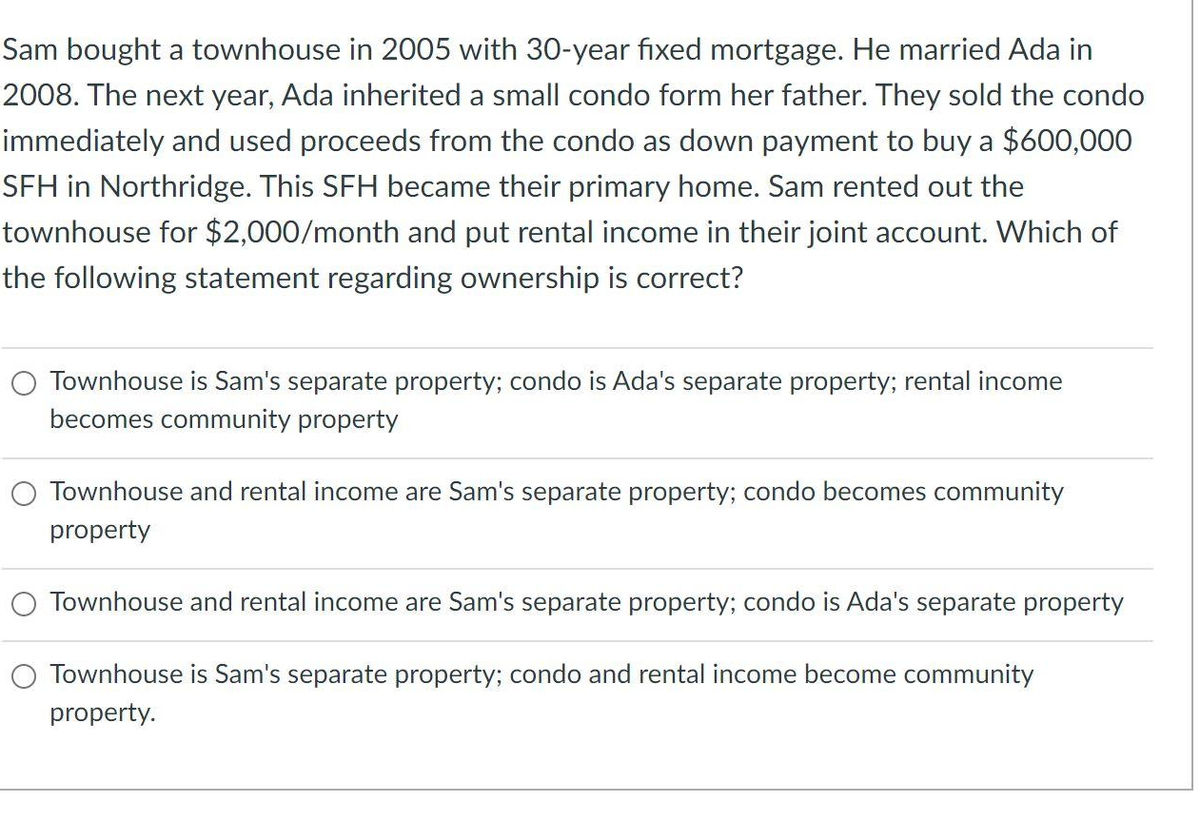 Sam bought a townhouse in 2005 with 30-year fixed mortgage. He married Ada in
2008. The next year, Ada inherited a small condo form her father. They sold the condo
immediately and used proceeds from the condo as down payment to buy a $600,000
SFH in Northridge. This SFH became their primary home. Sam rented out the
townhouse for $2,000/month and put rental income in their joint account. Which of
the following statement regarding ownership is correct?
Townhouse is Sam's separate property; condo is Ada's separate property; rental income
becomes community property
O Townhouse and rental income are Sam's separate property; condo becomes community
property
Townhouse and rental income are Sam's separate property; condo is Ada's separate property
O Townhouse is Sam's separate property; condo and rental income become community
property.
