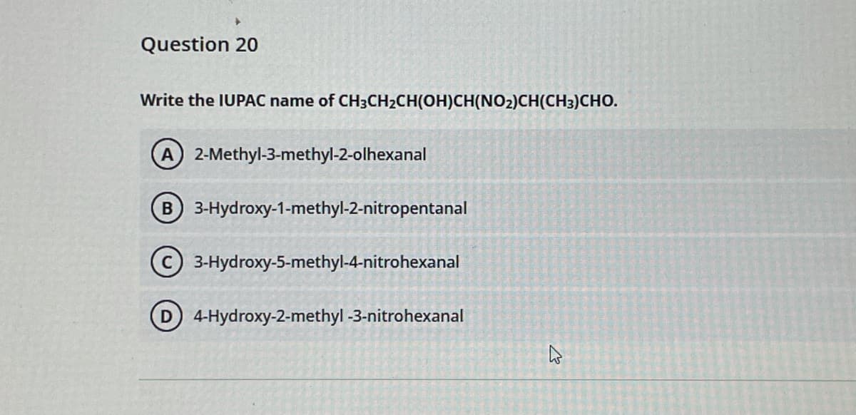 Question 20
Write the IUPAC name of CH3CH2CH(OH)CH(NO2)CH(CH3)CHO.
A 2-Methyl-3-methyl-2-olhexanal
3-Hydroxy-1-methyl-2-nitropentanal
3-Hydroxy-5-methyl-4-nitrohexanal
D 4-Hydroxy-2-methyl -3-nitrohexanal
