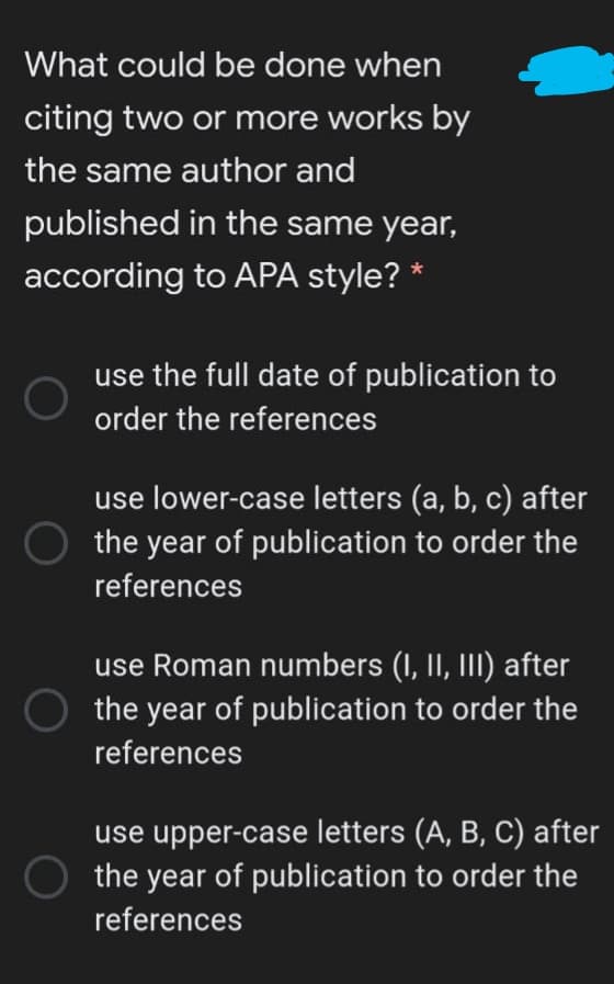 What could be done when
citing two or more works by
the same author and
published in the same year,
according to APA style? *
use the full date of publication to
order the references
use lower-case letters (a, b, c) after
the year of publication to order the
references
use Roman numbers (I, II, III) after
the year of publication to order the
references
use upper-case letters (A, B, C) after
O the year of publication to order the
references
