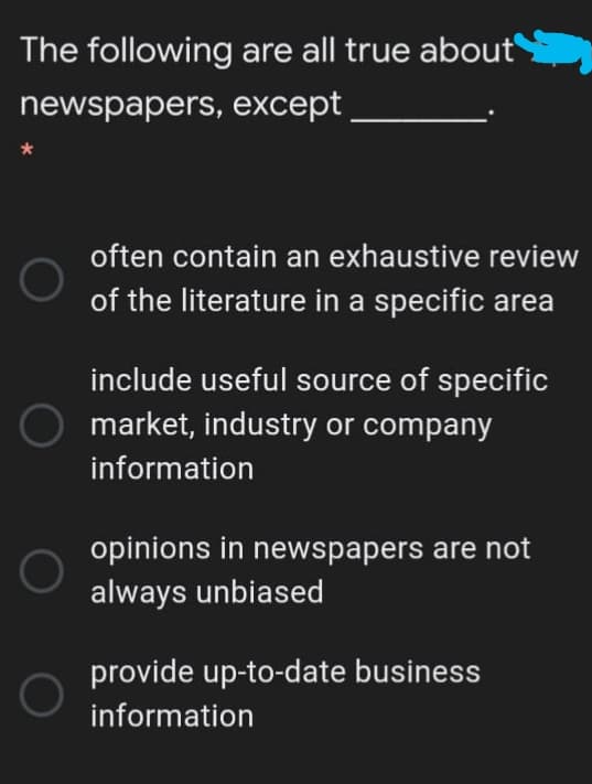 The following are all true about
newspapers, except
often contain an exhaustive review
of the literature in a specific area
include useful source of specific
market, industry or company
information
opinions in newspapers are not
always unbiased
provide up-to-date business
information
