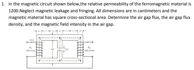 1. In the magnetic circuit shown below,the relative permeability of the ferromagnetic material is
1200.Neglect magnetic leakage and fringing. All dimensions are in cantimeters and the
magnetic material has square cross-sectional area. Determine the air gap flux, the air gap flux
density, and the magnetic field intensity in the air gap.
10 A
0.5
500 tums
D00 tums

