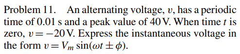 Problem 11. An alternating voltage, v, has a periodic
time of 0.01 s and a peak value of 40 V. When time t is
zero, v= -20 V. Express the instantaneous voltage in
the form v=Vm sin(wt + p).