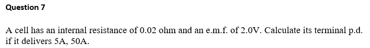 Question 7
A cell has an internal resistance of 0.02 ohm and an e.m.f. of 2.0V. Calculate its terminal p.d.
if it delivers 5A, 50A.