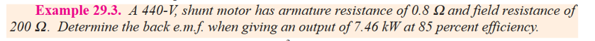 Example 29.3. A 440-V, shunt motor has armature resistance of 0.8 and field resistance of
200 2. Determine the back e.m.f. when giving an output of 7.46 kW at 85 percent efficiency.