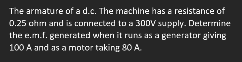 The armature of a d.c. The machine has a resistance of
0.25 ohm and is connected to a 300V supply. Determine
the e.m.f. generated when it runs as a generator giving
100 A and as a motor taking 80 A.