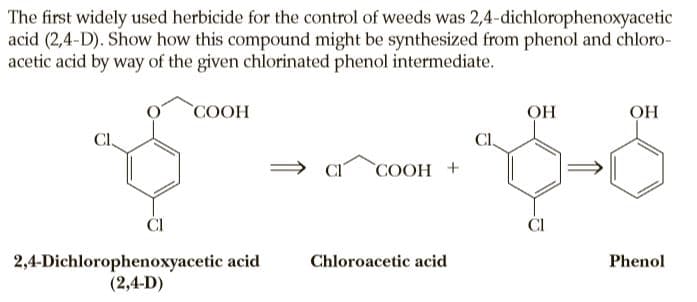 The first widely used herbicide for the control of weeds was 2,4-dichlorophenoxyacetic
acid (2,4-D). Show how this compound might be synthesized from phenol and chloro-
acetic acid by way of the given chlorinated phenol intermediate.
COOH
OH
Cl,
CI,
COOH +
ČI
ČI
2,4-Dichlorophenoxyacetic acid
(2,4-D)
Chloroacetic acid
Phenol
