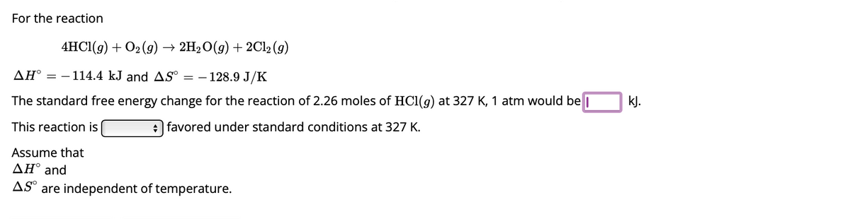 For the reaction
4HCl(g) + O₂(g) → 2H₂O(g) + 2Cl₂ (9)
AH° -114.4 kJ and AS° = - 128.9 J/K
The standard free energy change for the reaction of 2.26 moles of HCl(g) at 327 K, 1 atm would be
This reaction is
favored under standard conditions at 327 K.
Assume that
ΔΗ° and
AS are independent of temperature.
kJ.