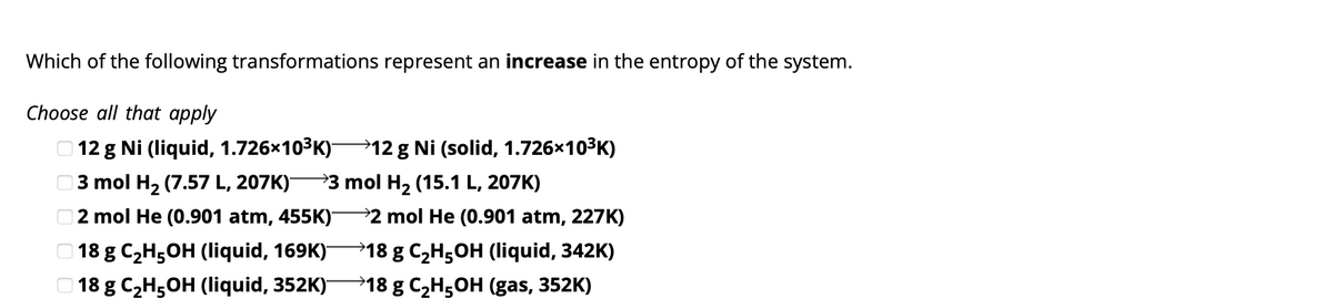 Which of the following transformations represent an increase in the entropy of the system.
Choose all that apply
12 g Ni (liquid, 1.726×10³K)—12 g Ni (solid, 1.726x10³K)
3 mol H₂ (7.57 L, 207K)- →3 mol H₂ (15.1 L, 207K)
2 mol He (0.901 atm, 455K)
18 g C₂H5OH (liquid, 169K)-
18 g C₂H5OH (liquid, 352K)-
2 mol He (0.901 atm, 227K)
→18 g C₂H5OH (liquid, 342K)
→18 g C₂H5OH (gas, 352K)