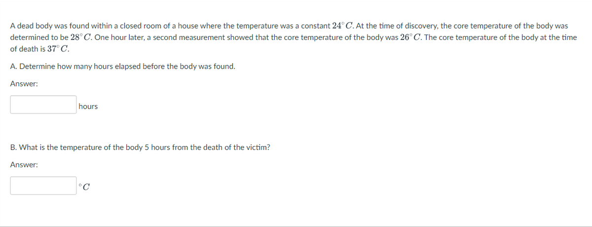 A dead body was found within a closed room of a house where the temperature was a constant 24° C. At the time of discovery, the core temperature of the body was
determined to be 28° C. One hour later, a second measurement showed that the core temperature of the body was 26° C. The core temperature of the body at the time
of death is 37°C.
A. Determine how many hours elapsed before the body was found.
Answer:
hours
B. What is the temperature of the body 5 hours from the death of the victim?
Answer:
°C