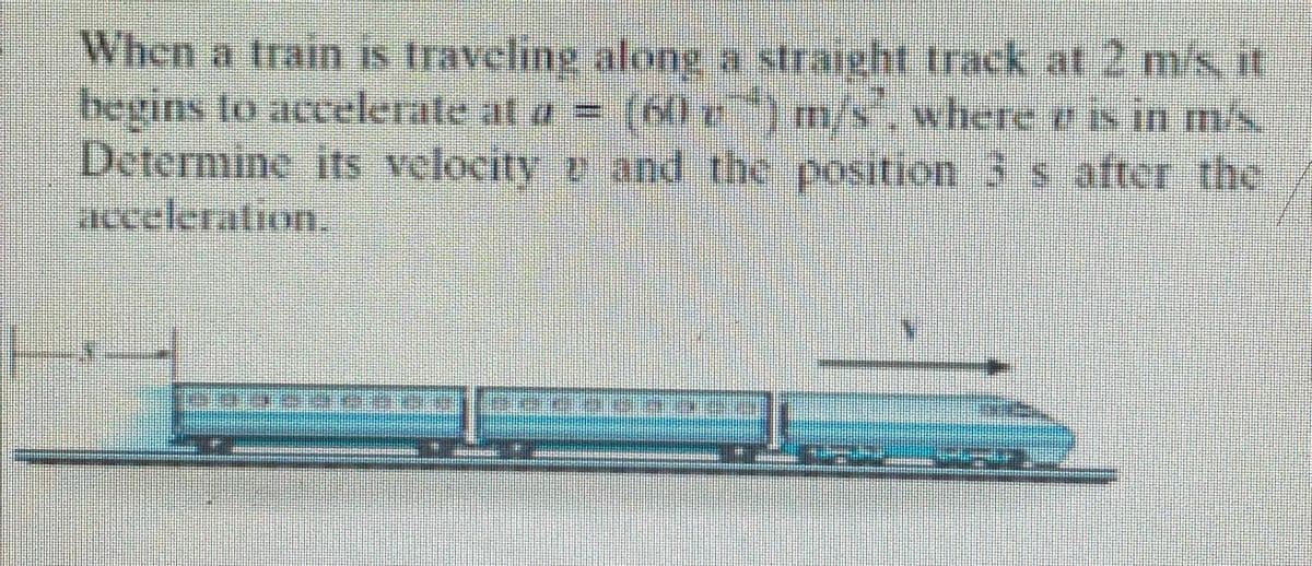 When a train is traveling along a straight track at 2 m/s, it
begins to accelerate at a = (60 г) m/s", where e is in m/s.
Determine its velocity and the position 3 s after the
acceleration.