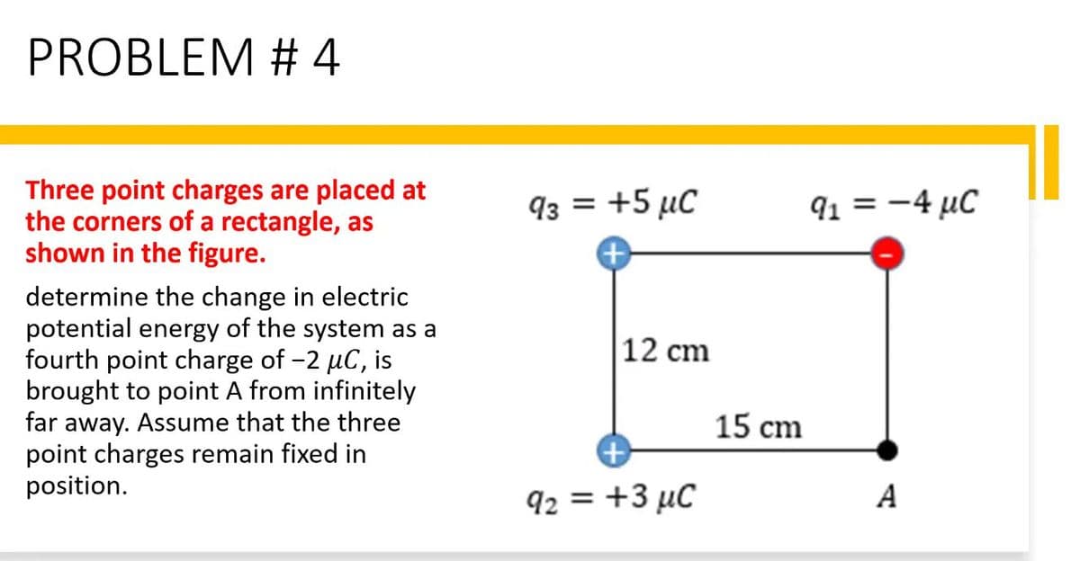 PROBLEM # 4
Three point charges are placed at
the corners of a rectangle, as
shown in the figure.
determine the change in electric
potential energy of the system as a
fourth point charge of -2 µC, is
brought to point A from infinitely
far away. Assume that the three
point charges remain fixed in
position.
93 = +5 µC
μC
+
12 cm
92 = +3 μC
15 cm
9₁ = -4 µC
A