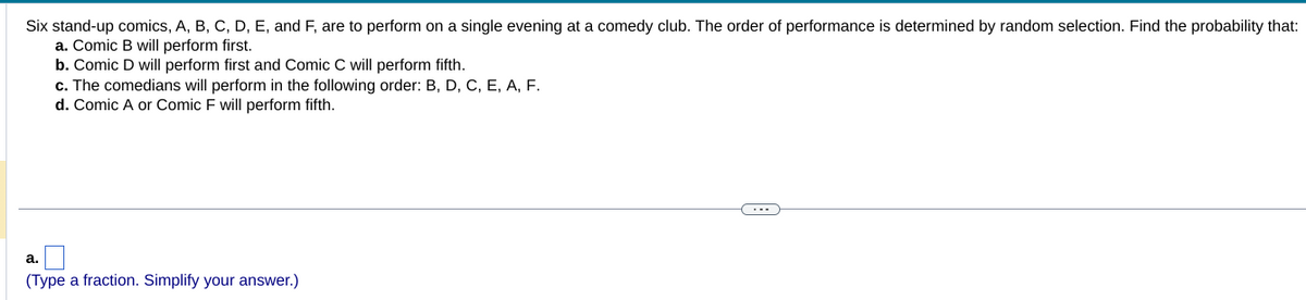 Six stand-up comics, A, B, C, D, E, and F, are to perform on a single evening at a comedy club. The order of performance is determined by random selection. Find the probability that:
a. Comic B will perform first.
b. Comic D will perform first and Comic C will perform fifth.
c. The comedians will perform in the following order: B, D, C, E, A, F.
d. Comic A or Comic F will perform fifth.
a.
(Type a fraction. Simplify your answer.)