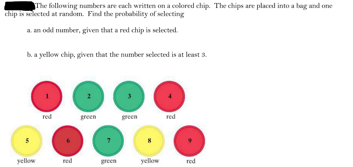 5
The following numbers are each written on a colored chip. The chips are placed into a bag and one
chip is selected at random. Find the probability of selecting
a. an odd number, given that a red chip is selected.
b. a yellow chip, given that the number selected is at least 3.
red
green
green
red
yellow
red
green
yellow
red