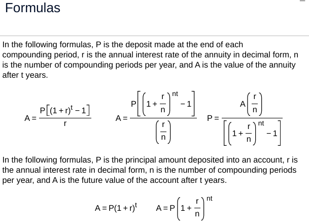 Formulas
In the following formulas, P is the deposit made at the end of each
compounding period, r is the annual interest rate of the annuity in decimal form, n
is the number of compounding periods per year, and A is the value of the annuity
after t years.
P[(1+r)² - 1]
A =
A:
r
nt
*A
P=
nt
[[(1+1) -1]
n
In the following formulas, P is the principal amount deposited into an account, r is
the annual interest rate in decimal form, n is the number of compounding periods
per year, and A is the future value of the account after t years.
nt
A = P(1+r)²
A
= P(+)