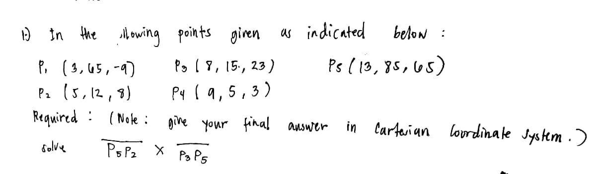 1) In the lowing points given
P₁ (3, 65,-9)
Pg 18, 15.,
P₂ (5, 12, 8)
P4 (9,5,3)
Required
give
solve
(Note:
P5P₂ X
23)
Ps P5
as indicated
below :
Ps (13,85, 65)
your final answer
in Carterian Coordinate system.)