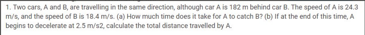 1. Two cars, A and B, are travelling in the same direction, although car A is 182 m behind car B. The speed of A is 24.3
m/s, and the speed of B is 18.4 m/s. (a) How much time does it take for A to catch B? (b) If at the end of this time, A
begins to decelerate at 2.5 m/s2, calculate the total distance travelled by A.
